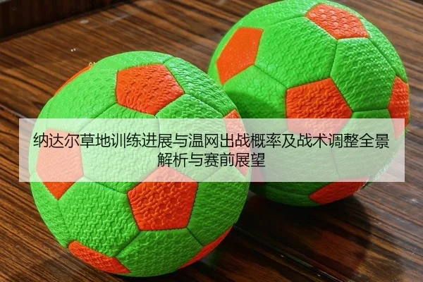 纳达尔草地训练进展与温网出战概率及战术调整全景解析与赛前展望